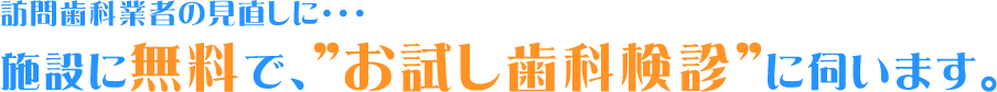 訪問歯科業者の見直しに・・・ 施設に無料で、”お試し歯科検診”に伺います。